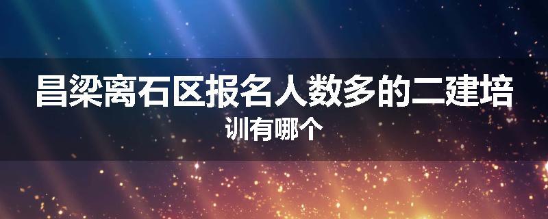 昌梁离石区报名人数多的二建培训有哪个