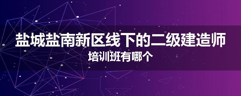 盐城盐南新区线下的二级建造师培训班有哪个