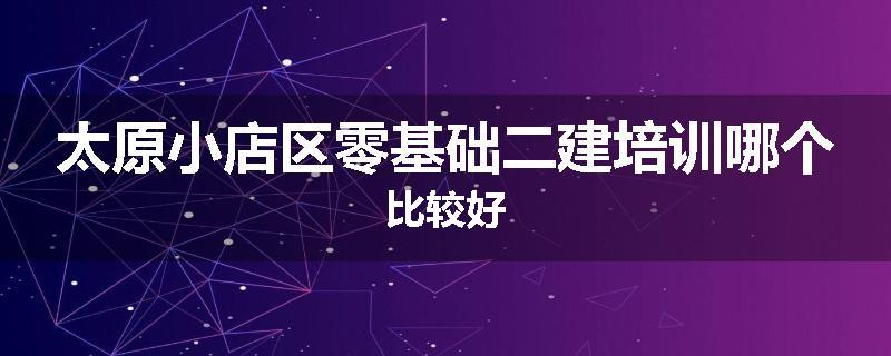 太原小店区零基础二建培训哪个比较好
