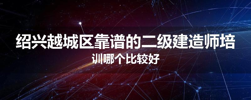 绍兴越城区靠谱的二级建造师培训哪个比较好
