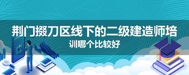 荆门掇刀区线下的二级建造师培训哪个比较好