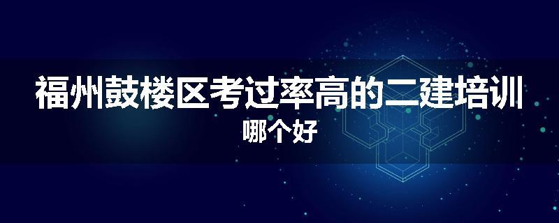 福州鼓楼区考过率高的二建培训哪个好