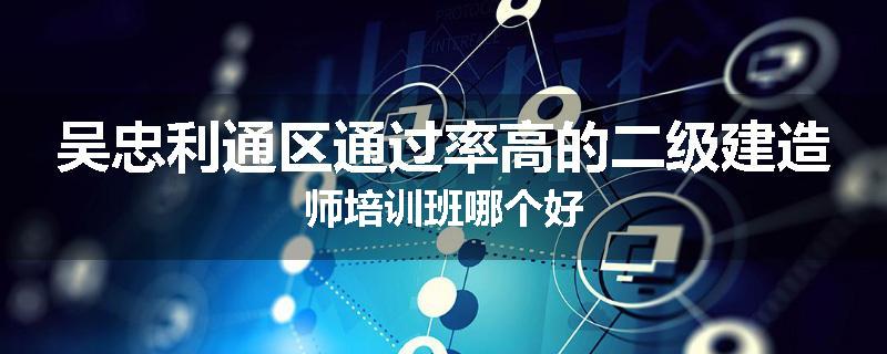 吴忠利通区通过率高的二级建造师培训班哪个好