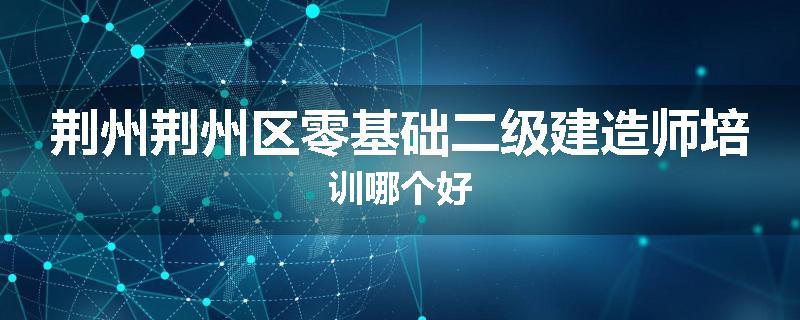荆州荆州区零基础二级建造师培训哪个好