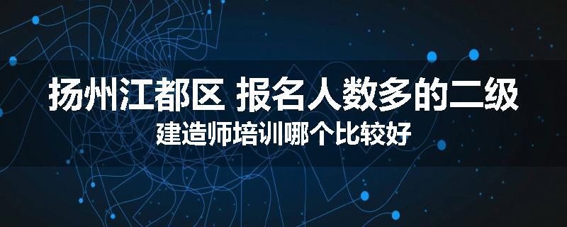 扬州江都区 报名人数多的二级建造师培训哪个比较好