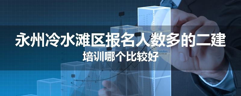 永州冷水滩区报名人数多的二建培训哪个比较好