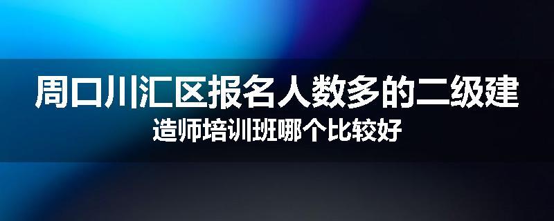 周口川汇区报名人数多的二级建造师培训班哪个比较好