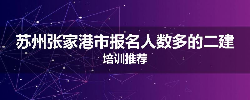 苏州张家港市报名人数多的二建培训推荐