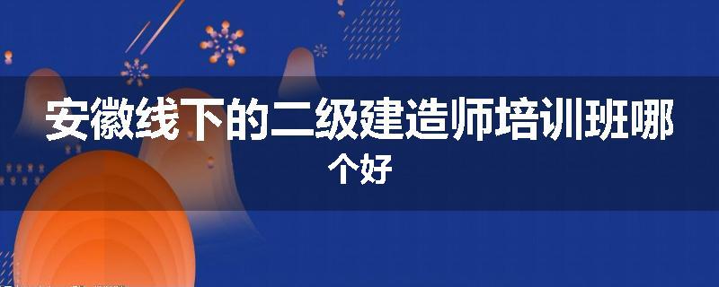 安徽线下的二级建造师培训班哪个好