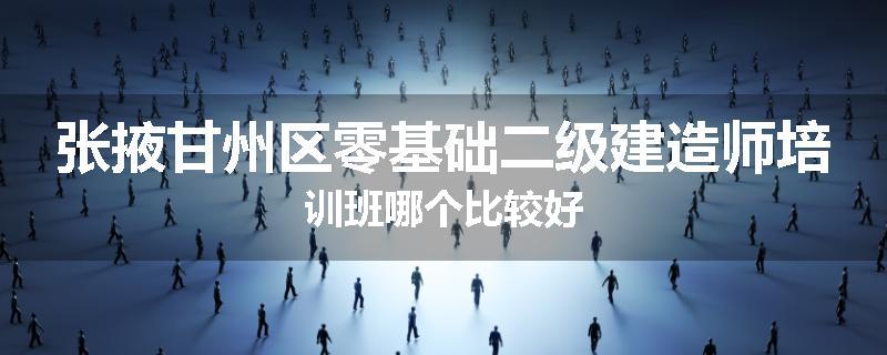张掖甘州区零基础二级建造师培训班哪个比较好