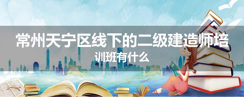 常州天宁区线下的二级建造师培训班有什么
