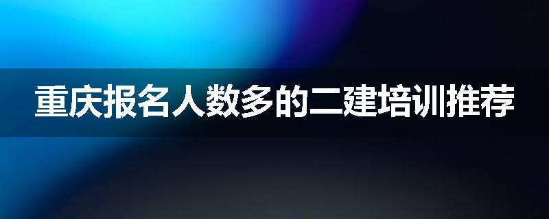 重庆报名人数多的二建培训推荐