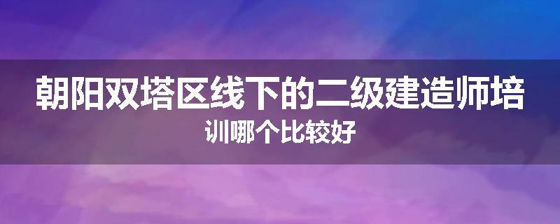 朝阳双塔区线下的二级建造师培训哪个比较好