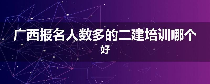 广西报名人数多的二建培训哪个好