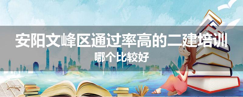 安阳文峰区通过率高的二建培训哪个比较好