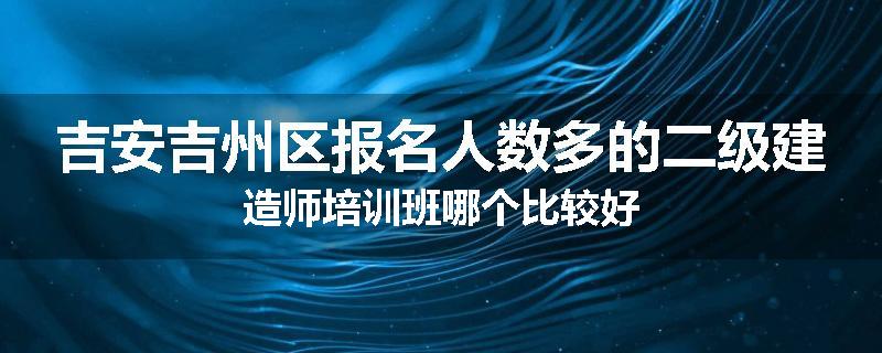 吉安吉州区报名人数多的二级建造师培训班哪个比较好