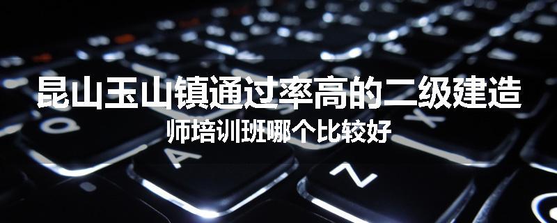 昆山玉山镇通过率高的二级建造师培训班哪个比较好