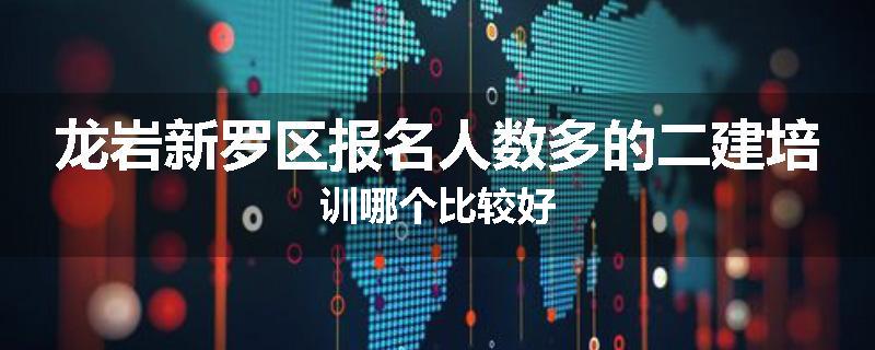 龙岩新罗区报名人数多的二建培训哪个比较好