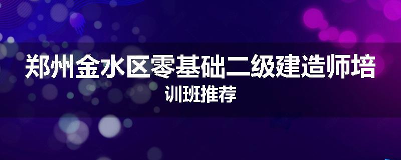 郑州金水区零基础二级建造师培训班推荐