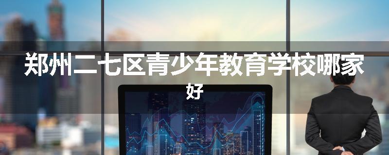 郑州二七区青少年教育学校哪家好