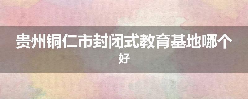贵州铜仁市封闭式教育基地哪个好