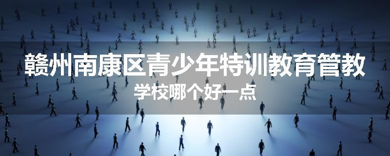赣州南康区青少年特训教育管教学校哪个好一点