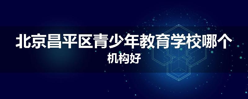 北京昌平区青少年教育学校哪个机构好