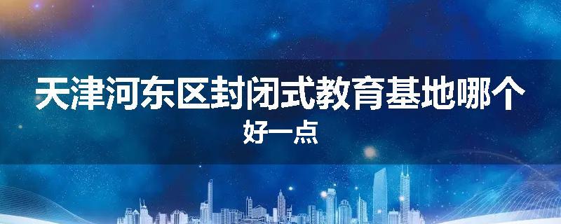 天津河东区封闭式教育基地哪个好一点