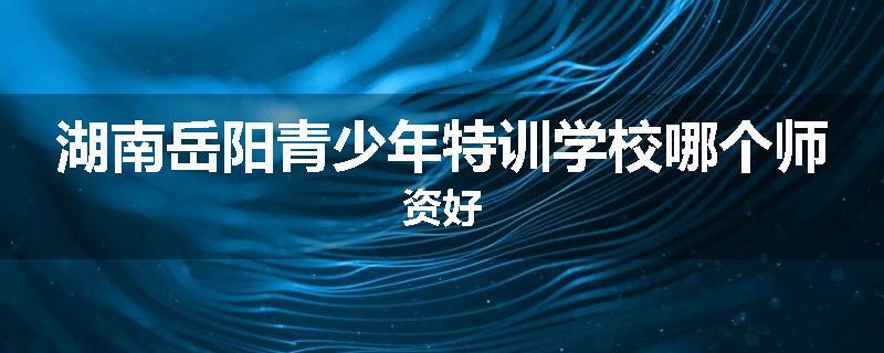 湖南岳阳青少年特训学校哪个师资好