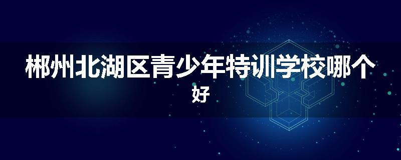 郴州北湖区青少年特训学校哪个好