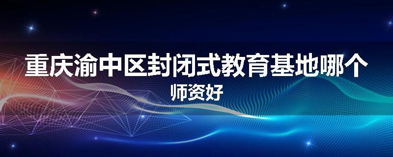 重庆渝中区封闭式教育基地哪个师资好