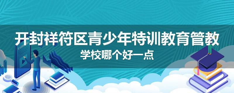 开封祥符区青少年特训教育管教学校哪个好一点