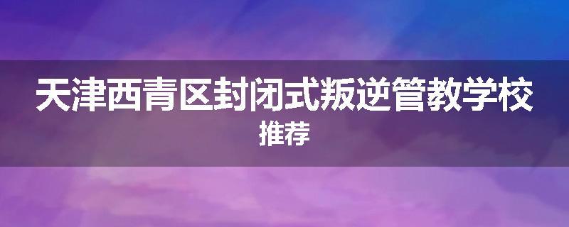 天津西青区封闭式叛逆管教学校推荐