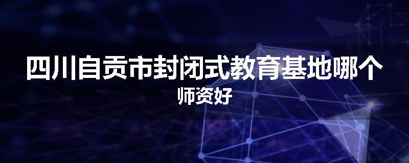 四川自贡市封闭式教育基地哪个师资好