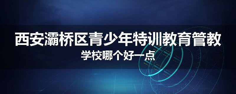 西安灞桥区青少年特训教育管教学校哪个好一点
