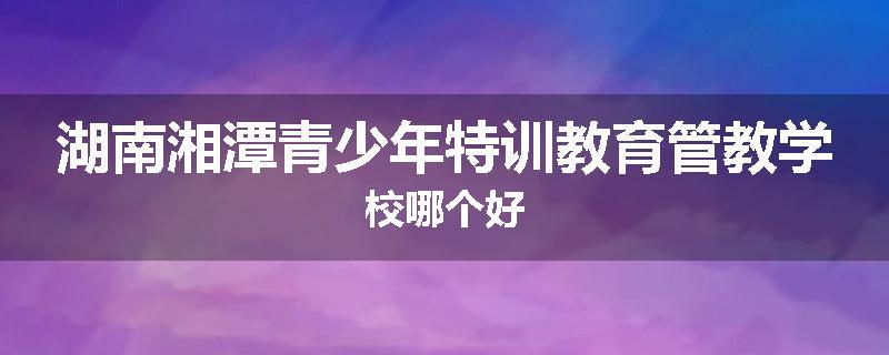 湖南湘潭青少年特训教育管教学校哪个好