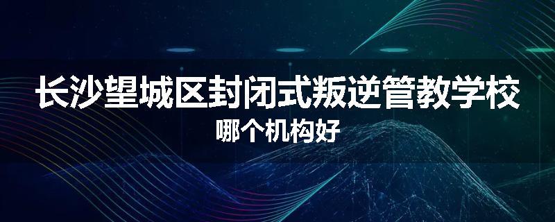 长沙望城区封闭式叛逆管教学校哪个机构好