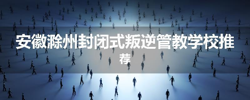 安徽滁州封闭式叛逆管教学校推荐