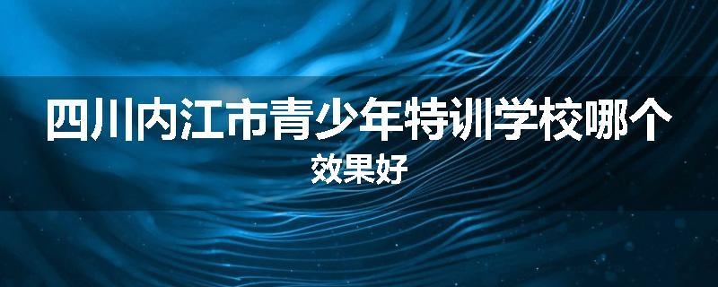 四川内江市青少年特训学校哪个效果好