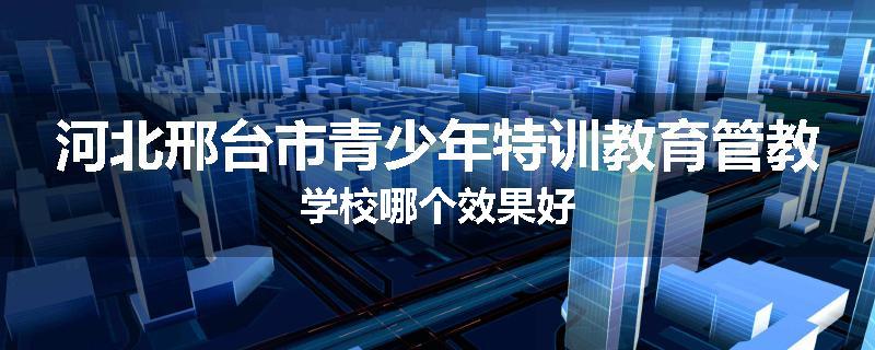 河北邢台市青少年特训教育管教学校哪个效果好