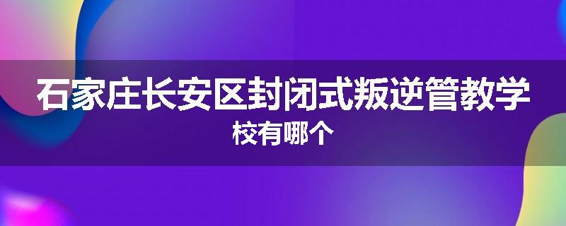 石家庄长安区封闭式叛逆管教学校有哪个
