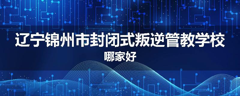 辽宁锦州市封闭式叛逆管教学校哪家好