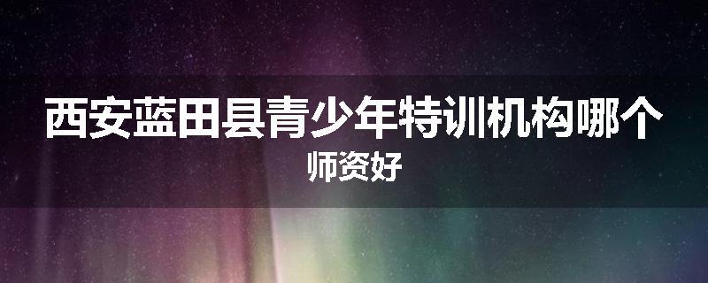 西安蓝田县青少年特训机构哪个师资好
