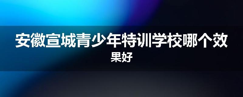 安徽宣城青少年特训学校哪个效果好