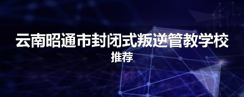 云南昭通市封闭式叛逆管教学校推荐
