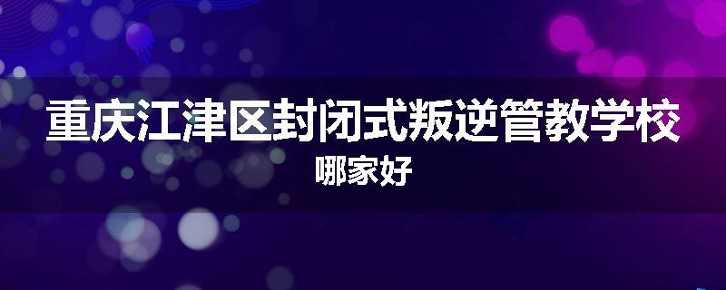 重庆江津区封闭式叛逆管教学校哪家好