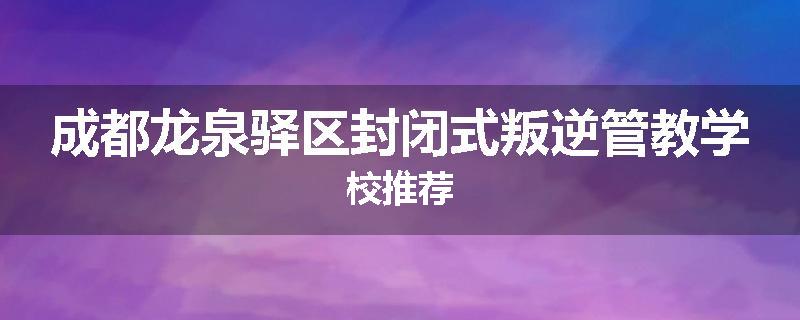 成都龙泉驿区封闭式叛逆管教学校推荐