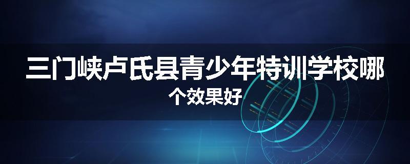 三门峡卢氏县青少年特训学校哪个效果好