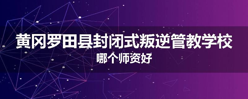 黄冈罗田县封闭式叛逆管教学校哪个师资好