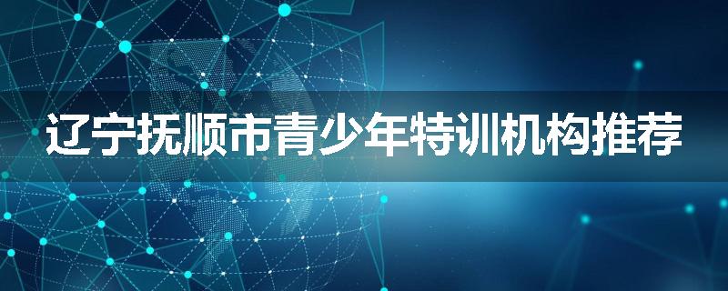 辽宁抚顺市青少年特训机构推荐